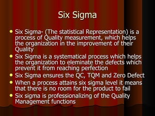 Six Sigma Six Sigma- (The statistical Representation) is a process of Quality measurement, which helps the organization in the improvement of their Quality Six Sigma is a systematical process which helps the organization to eleminate the defects which prevent it from reaching perfection  Six Sigma ensures the QC, TQM and Zero Defect When a process attains six sigma level it means that there is no room for the product to fail Six sigma is professionalizing of the Quality Management functions 