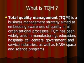 What is TQM ? Total quality management  ( TQM ) is a business management strategy aimed at embedding awareness of quality in all organizational processes. TQM has been widely used in manufacturing, education, hospitals, call centers, government, and service industries, as well as NASA space and science programs 