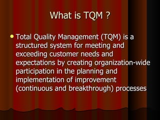Total Quality Management (TQM) is a structured system for meeting and exceeding customer needs and expectations by creating organization-wide participation in the planning and implementation of improvement (continuous and breakthrough) processes What is TQM ? 
