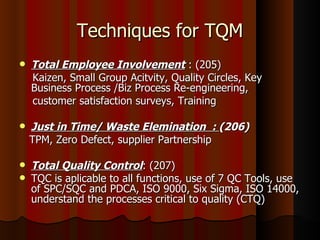 Techniques for TQM Total Employee Involvement  : (205) Kaizen, Small Group Acitvity, Quality Circles, Key Business Process /Biz Process Re-engineering,  customer satisfaction surveys, Training Just in Time/ Waste Elemination  :  (206) TPM, Zero Defect, supplier Partnership Total Quality Control : (207) TQC is aplicable to all functions, use of 7 QC Tools, use of SPC/SQC and PDCA, ISO 9000, Six Sigma, ISO 14000, understand the processes critical to quality (CTQ) 