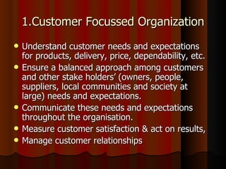 1.Customer Focussed Organization Understand customer needs and expectations for products, delivery, price, dependability, etc.  Ensure a balanced approach among customers and other stake holders’ (owners, people, suppliers, local communities and society at large) needs and expectations.  Communicate these needs and expectations throughout the organisation.  Measure customer satisfaction & act on results,  Manage customer relationships  