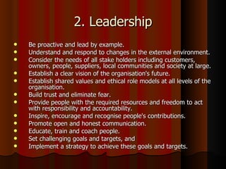 2. Leadership Be proactive and lead by example.  Understand and respond to changes in the external environment.  Consider the needs of all stake holders including customers, owners, people, suppliers, local communities and society at large.  Establish a clear vision of the organisation's future.  Establish shared values and ethical role models at all levels of the organisation.  Build trust and eliminate fear.  Provide people with the required resources and freedom to act with responsibility and accountability.  Inspire, encourage and recognise people's contributions.  Promote open and honest communication.  Educate, train and coach people.  Set challenging goals and targets, and  Implement a strategy to achieve these goals and targets.  