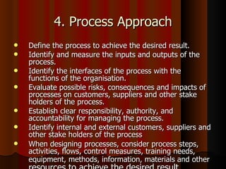 4. Process Approach Define the process to achieve the desired result.  Identify and measure the inputs and outputs of the process.  Identify the interfaces of the process with the functions of the organisation.  Evaluate possible risks, consequences and impacts of processes on customers, suppliers and other stake holders of the process.  Establish clear responsibility, authority, and accountability for managing the process.  Identify internal and external customers, suppliers and other stake holders of the process When designing processes, consider process steps, activities, flows, control measures, training needs, equipment, methods, information, materials and other  resources to achieve the desired result.  