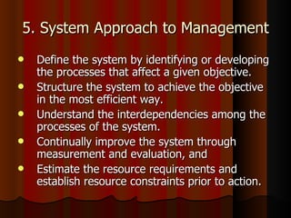 5. System Approach to Management Define the system by identifying or developing the processes that affect a given objective.  Structure the system to achieve the objective in the most efficient way.  Understand the interdependencies among the processes of the system.  Continually improve the system through measurement and evaluation, and  Estimate the resource requirements and establish resource constraints prior to action.  