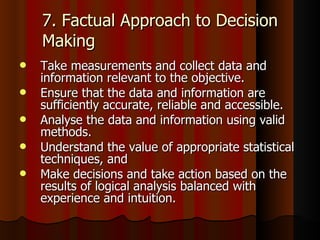 7. Factual Approach to Decision Making Take measurements and collect data and information relevant to the objective.  Ensure that the data and information are sufficiently accurate, reliable and accessible.  Analyse the data and information using valid methods.  Understand the value of appropriate statistical techniques, and  Make decisions and take action based on the results of logical analysis balanced with experience and intuition.  
