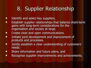 8.  Supplier Relationship Identify and select key suppliers.  Establish supplier relationships that balance short-term gains with long-term considerations for the organisation and society at large.  Create clear and open communications.  Initiate joint development and improvement of products and processes.  Jointly establish a clear understanding of customers' needs.  Share information and future plans, and  Recognise supplier improvements and achievements.  