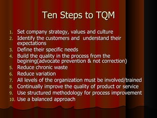 Ten Steps to TQM Set company strategy, values and culture Identify the customers and  understand their expectations Define their specific needs Build the quality in the process from the begining(advocate prevention & not correction) Reduce chronic waste Reduce variation All levels of the organization must be involved/trained  Continually improve the quality of product or service Use structured methodology for process improvement Use a balanced approach 
