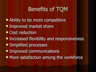 Benefits of TQM Ability to be more competitive Improved market share Cost reduction Increased flexibility and responsiveness Simplified processes Improved communications More satisfaction among the workforce 