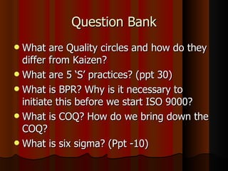 Question Bank What are Quality circles and how do they differ from Kaizen? What are 5 ‘S’ practices? (ppt 30) What is BPR? Why is it necessary to initiate this before we start ISO 9000? What is COQ? How do we bring down the COQ? What is six sigma? (Ppt -10) 