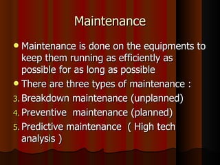 Maintenance Maintenance is done on the equipments to keep them running as efficiently as possible for as long as possible There are three types of maintenance : Breakdown maintenance (unplanned) Preventive  maintenance (planned) Predictive maintenance  ( High tech analysis ) 