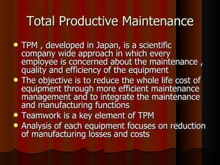 Total Productive Maintenance TPM , developed in Japan, is a scientific company wide approach in which every employee is concerned about the maintenance , quality and efficiency of the equipment The objective is to reduce the whole life cost of equipment through more efficient maintenance management and to integrate the maintenance and manufacturing functions Teamwork is a key element of TPM Analysis of each equipment focuses on reduction of manufacturing losses and costs 