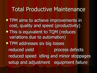 Total Productive Maintenance TPM aims to achieve improvements in cost, quality and speed (productivity) This is equivalent to TQM (reduces variations due to automation) TPM addresses six big losses reduced yield  process defects reduced speed  idling and minor stoppages setup and adjustment  equipment failure 