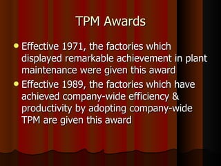TPM Awards Effective 1971, the factories which displayed remarkable achievement in plant maintenance were given this award Effective 1989, the factories which have achieved company-wide efficiency & productivity by adopting company-wide TPM are given this award  