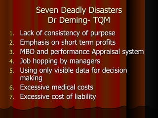 Seven Deadly Disasters Dr Deming- TQM Lack of consistency of purpose Emphasis on short term profits MBO and performance Appraisal system Job hopping by managers Using only visible data for decision making Excessive medical costs Excessive cost of liability 