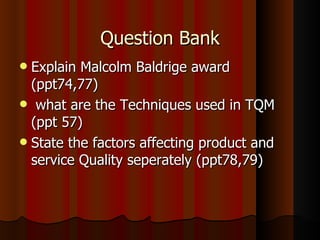 Question Bank Explain Malcolm Baldrige award (ppt74,77) what are the Techniques used in TQM (ppt 57) State the factors affecting product and service Quality seperately (ppt78,79) 