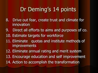 Dr Deming’s 14 points  8.  Drive out fear, create trust and climate for innovation 9.  Direct all efforts to aims and purposes of co. 10. Estimate targets for workforce 11. Eliminate  quotas and institute methods of  improvements 12. Eliminate annual rating and merit system 13. Encourage education and self improvement 14. Action to accomplish the transformation 