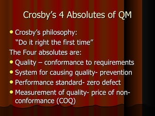 Crosby’s 4 Absolutes of QM Crosby’s philosophy:  “ Do it right the first time” The Four absolutes are: Quality – conformance to requirements System for causing quality- prevention Performance standard- zero defect Measurement of quality- price of non-conformance (COQ) 