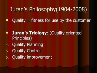 Juran’s Philosophy(1904-2008) Quality = fitness for use by the customer Juran’s Triology : (Quality oriented Principles) Quality Planning Quality Control Quality improvement 