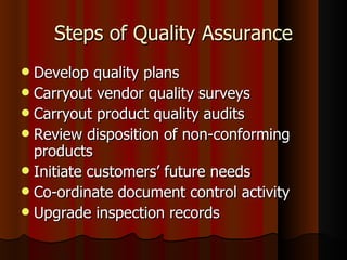 Steps of Quality Assurance Develop quality plans Carryout vendor quality surveys Carryout product quality audits Review disposition of non-conforming products Initiate customers’ future needs Co-ordinate document control activity Upgrade inspection records 