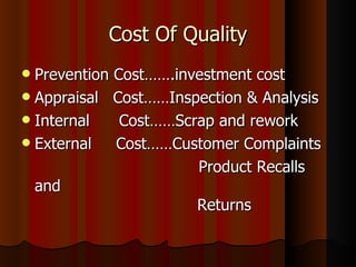 Cost Of Quality Prevention Cost…….investment cost Appraisal  Cost……Inspection & Analysis Internal  Cost……Scrap and rework External  Cost……Customer Complaints  Product Recalls and    Returns 