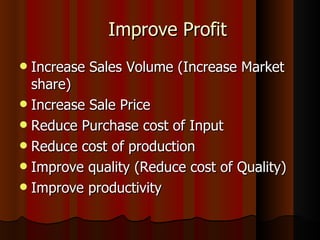 Increase Sales Volume (Increase Market share) Increase Sale Price Reduce Purchase cost of Input Reduce cost of production Improve quality (Reduce cost of Quality) Improve productivity Improve Profit 
