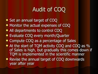 Audit of COQ Set an annual target of COQ Monitor the actual expenses of COQ All departments to control COQ Evaluate COQ every month/Quarter Compute COQ as a percentage of Sales At the start of TQM activity COQ and COQ as % of Sales is high, but gradually this comes down if TQM is implemented in the scientific manner Revise the annual target of COQ downwards year after year 