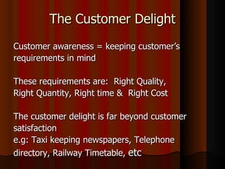 The Customer Delight Customer awareness = keeping customer’s requirements in mind These requirements are:  Right Quality,  Right Quantity, Right time &  Right Cost The customer delight is far beyond customer satisfaction e.g: Taxi keeping newspapers, Telephone directory, Railway Timetable,  etc 