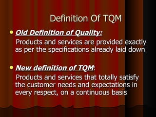 Definition Of TQM Old Definition of Quality: Products and services are provided exactly as per the specifications already laid down New definition of TQM : Products and services that totally satisfy the customer needs and expectations in every respect, on a continuous basis 