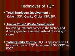 Techniques of TQM Total Employee Involvement  : Kaizen, SGA, Quality Circles, KBP/BPR Just in Time/ Waste Elemination : No waiting, material comes in the factory and directly goes for assembly instead of storing in stores Total Quality Control : TQC is applicable to all functions, use of 7 QC Tools, use of SPC/SQC and PDCA 