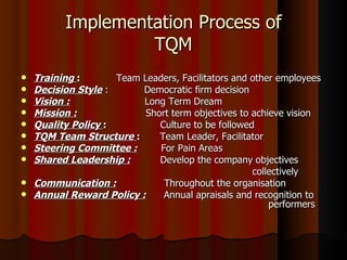 Implementation Process of TQM Training  :   Team Leaders, Facilitators and other employees  Decision Style  :   Democratic firm decision Vision :   Long Term Dream  Mission :   Short term objectives to achieve vision  Quality Policy  :  Culture to be followed TQM Team Structure  :  Team Leader, Facilitator Steering Committee :   For Pain Areas Shared Leadership :   Develop the company objectives  collectively Communication :   Throughout the organisation Annual Reward Policy :   Annual apraisals and recognition to    performers 
