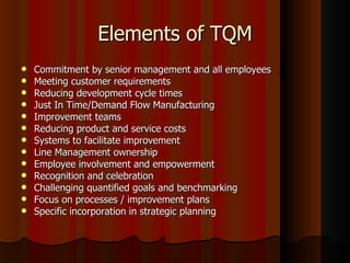 Elements of TQM Commitment by senior management and all employees  Meeting customer requirements  Reducing development cycle times  Just In Time/Demand Flow Manufacturing  Improvement teams  Reducing product and service costs  Systems to facilitate improvement  Line Management ownership  Employee involvement and empowerment  Recognition and celebration  Challenging quantified goals and benchmarking  Focus on processes / improvement plans  Specific incorporation in strategic planning 