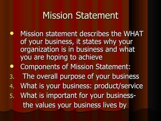 Mission Statement Mission statement describes the WHAT of your business, it states why your organization is in business and what  you are hoping to achieve Components of Mission Statement: The overall purpose of your business What is your business: product/service What is important for your business-  the values your business lives by 