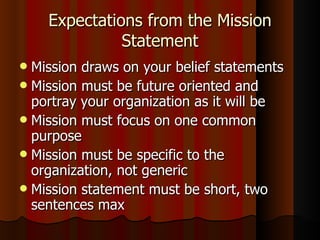 Expectations from the Mission Statement Mission draws on your belief statements Mission must be future oriented and portray your organization as it will be Mission must focus on one common purpose Mission must be specific to the organization, not generic Mission statement must be short, two sentences max  