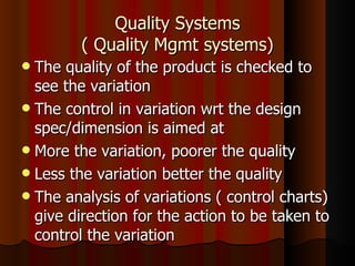 Quality Systems ( Quality Mgmt systems) The quality of the product is checked to see the variation The control in variation wrt the design spec/dimension is aimed at More the variation, poorer the quality Less the variation better the quality The analysis of variations ( control charts) give direction for the action to be taken to control the variation 