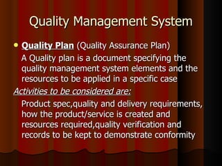 Quality Management System Quality Plan  (Quality Assurance Plan) A Quality plan is a document specifying the quality management system elements and the resources to be applied in a specific case Activities to be considered are: Product spec,quality and delivery requirements, how the product/service is created and resources required,quality verification and records to be kept to demonstrate conformity  