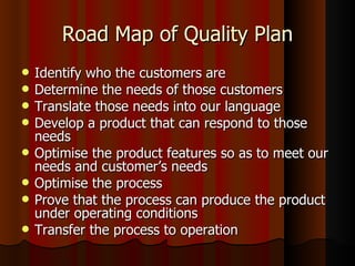Road Map of Quality Plan Identify who the customers are Determine the needs of those customers Translate those needs into our language Develop a product that can respond to those needs Optimise the product features so as to meet our needs and customer’s needs Optimise the process Prove that the process can produce the product under operating conditions Transfer the process to operation 