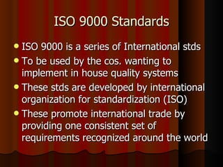 ISO 9000 Standards ISO 9000 is a series of International stds To be used by the cos. wanting to implement in house quality systems These stds are developed by international organization for standardization (ISO) These promote international trade by providing one consistent set of requirements recognized around the world 