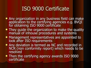 ISO 9000 Certificate Any organization in any business field can make application to the certifying agencies e.g. BVQI for obtaining ISO 9000 certificate They guide the organization to make the quality manual of inhouse procedures and systems Management representatives are appointed to look after ISO requirements Any deviation is termed as NC and recorded in NCR (non conformity report) which needs to be resolved  Then the certifying agency awards ISO 9000 certificate 