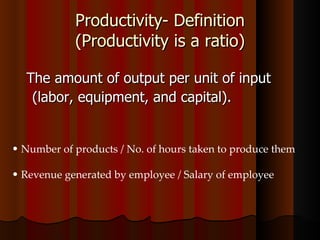 Productivity- Definition (Productivity is a ratio) The amount of output per unit of input  (labor, equipment, and capital).  Number of products / No. of hours taken to produce them Revenue generated by employee / Salary of employee 