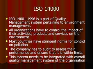 ISO 14000 ISO 14001-1996 is a part of Quality Management system pertaining to environment management. All organizations have to control the impact of their activities, products and services on the environment Most countries have stringent norms for control on pollution The company has to audit to assess their performance and ensure that it is within limits  This system needs to be integrated with overall quality management system of the organization 