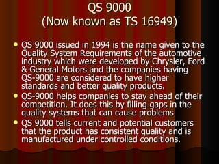 QS 9000 (Now known as TS 16949) QS 9000 issued in 1994 is the name given to the Quality System Requirements of the automotive industry which were developed by Chrysler, Ford & General Motors and the companies having  QS-9000 are considered to have higher standards and better quality products.  QS-9000 helps companies to stay ahead of their competition. It does this by filling gaps in the quality systems that can cause problems  QS 9000 tells current and potential customers that the product has consistent quality and is manufactured under controlled conditions.  
