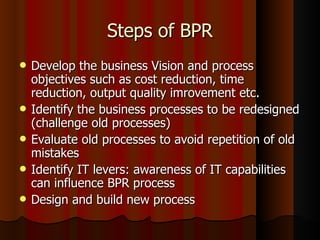Steps of BPR Develop the business Vision and process objectives such as cost reduction, time reduction, output quality imrovement etc. Identify the business processes to be redesigned (challenge old processes) Evaluate old processes to avoid repetition of old mistakes Identify IT levers: awareness of IT capabilities can influence BPR process Design and build new process 