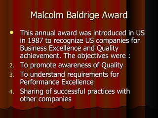 Malcolm Baldrige Award This annual award was introduced in US in 1987 to recognize US companies for Business Excellence and Quality achievement. The objectives were : To promote awareness of Quality To understand requirements for Performance Excellence Sharing of successful practices with other companies 