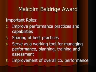 Malcolm Baldrige Award Important Roles: Improve performance practices and capabilities Sharing of best practices Serve as a working tool for managing performance, planning, training and assessment Improvement of overall co. performance 