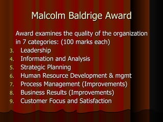 Malcolm Baldrige Award Award examines the quality of the organization in 7 categories: (100 marks each) Leadership Information and Analysis Strategic Planning Human Resource Development & mgmt Process Management (Improvements) Business Results (Improvements) Customer Focus and Satisfaction 