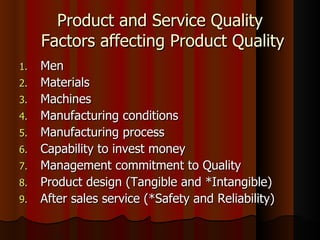 Product and Service Quality  Factors affecting Product Quality Men Materials Machines Manufacturing conditions Manufacturing process Capability to invest money Management commitment to Quality Product design (Tangible and *Intangible) After sales service (*Safety and Reliability) 