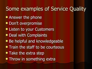 Some examples of Service Quality Answer the phone Don’t overpromise Listen to your Customers Deal with Complaints Be helpful and knowledgeable Train the staff to be courteous Take the extra step Throw in something extra 