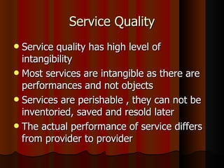 Service Quality Service quality has high level of intangibility Most services are intangible as there are performances and not objects Services are perishable , they can not be inventoried, saved and resold later The actual performance of service differs from provider to provider 