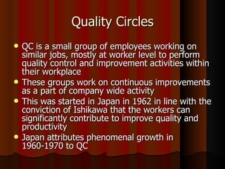 Quality Circles QC is a small group of employees working on similar jobs, mostly at worker level to perform quality control and improvement activities within their workplace These groups work on continuous improvements as a part of company wide activity This was started in Japan in 1962 in line with the conviction of Ishikawa that the workers can significantly contribute to improve quality and productivity Japan attributes phenomenal growth in 1960-1970 to QC 