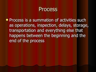 Process Process is a summation of activities such as operations, inspection, delays, storage, transportation and everything else that happens between the beginning and the end of the process 